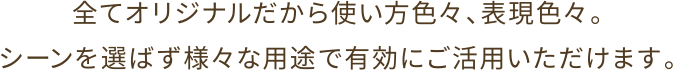 全てオリジナルだから使い方色々、表現色々。シーンを選ばず様々な用途で有効にご活用いただけます。